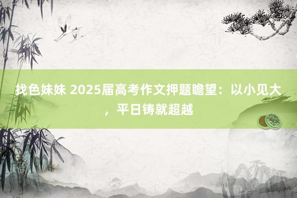 找色妹妹 2025届高考作文押题瞻望：以小见大，平日铸就超越