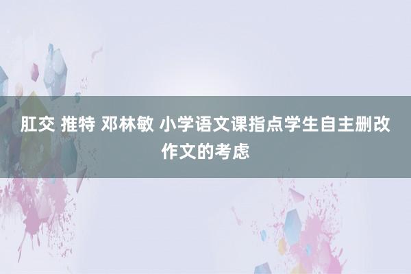 肛交 推特 邓林敏 小学语文课指点学生自主删改作文的考虑