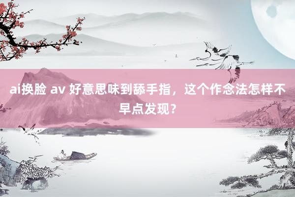 ai换脸 av 好意思味到舔手指，这个作念法怎样不早点发现？