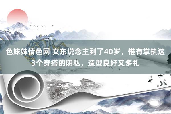 色妹妹情色网 女东说念主到了40岁，惟有掌执这3个穿搭的阴私，造型良好又多礼