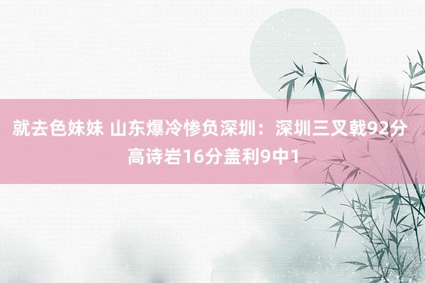 就去色妹妹 山东爆冷惨负深圳：深圳三叉戟92分 高诗岩16分盖利9中1