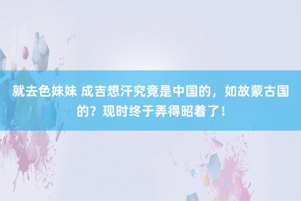 就去色妹妹 成吉想汗究竟是中国的，如故蒙古国的？现时终于弄得昭着了！