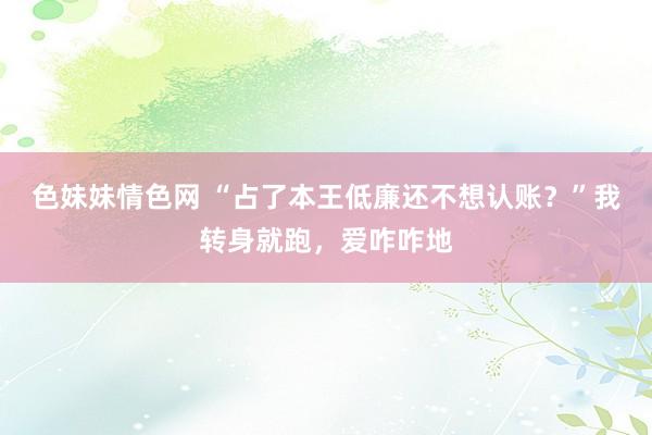 色妹妹情色网 “占了本王低廉还不想认账？”我转身就跑，爱咋咋地
