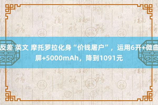 反差 英文 摩托罗拉化身“价钱屠户”，运用6开+微曲屏+5000mAh，降到1091元
