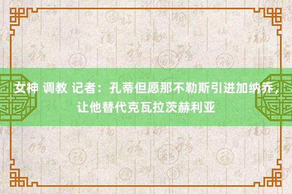 女神 调教 记者：孔蒂但愿那不勒斯引进加纳乔，让他替代克瓦拉茨赫利亚