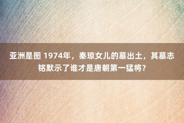 亚洲是图 1974年，秦琼女儿的墓出土，其墓志铭默示了谁才是唐朝第一猛将？