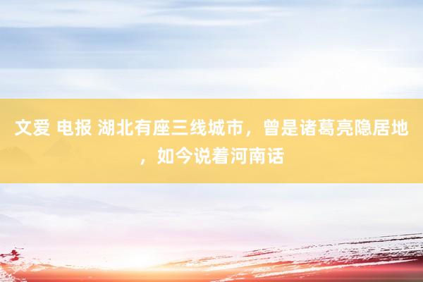 文爱 电报 湖北有座三线城市，曾是诸葛亮隐居地，如今说着河南话