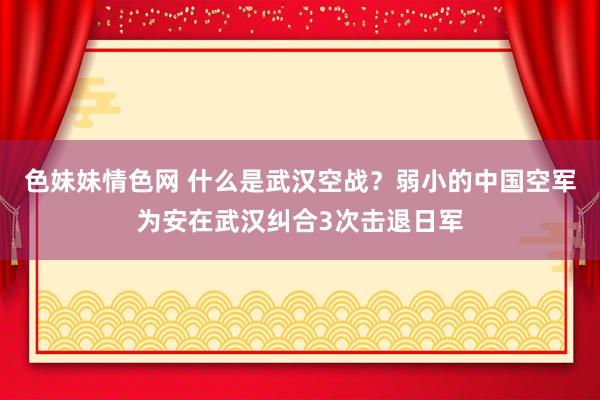 色妹妹情色网 什么是武汉空战？弱小的中国空军为安在武汉纠合3次击退日军