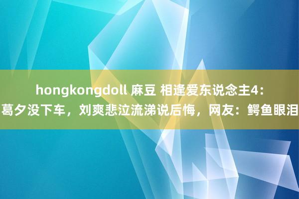 hongkongdoll 麻豆 相逢爱东说念主4：葛夕没下车，刘爽悲泣流涕说后悔，网友：鳄鱼眼泪