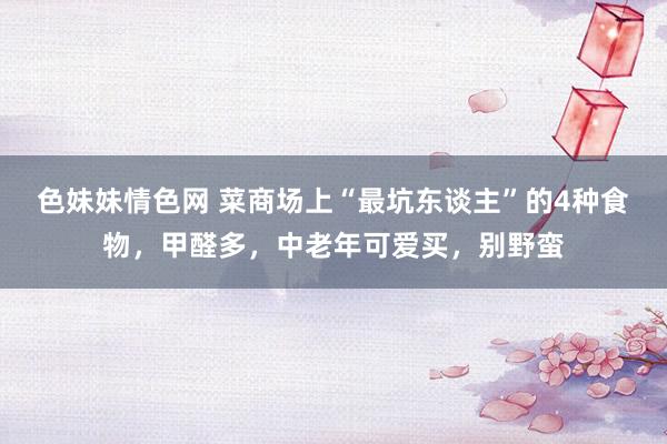色妹妹情色网 菜商场上“最坑东谈主”的4种食物，甲醛多，中老年可爱买，别野蛮