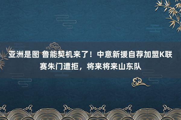 亚洲是图 鲁能契机来了！中意新援自荐加盟K联赛朱门遭拒，将来将来山东队