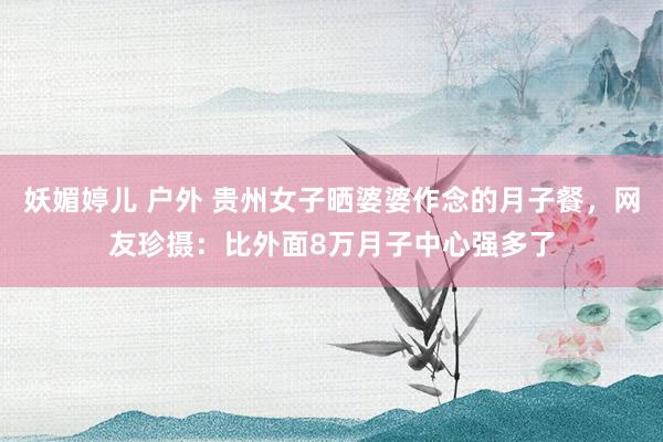 妖媚婷儿 户外 贵州女子晒婆婆作念的月子餐，网友珍摄：比外面8万月子中心强多了