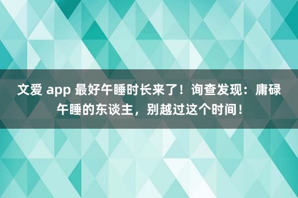 文爱 app 最好午睡时长来了！询查发现：庸碌午睡的东谈主，别越过这个时间！