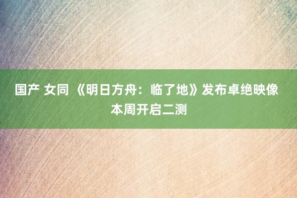 国产 女同 《明日方舟：临了地》发布卓绝映像 本周开启二测