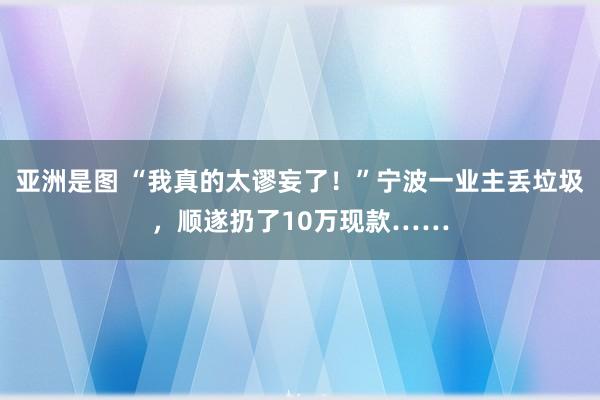 亚洲是图 “我真的太谬妄了！”宁波一业主丢垃圾，顺遂扔了10万现款……