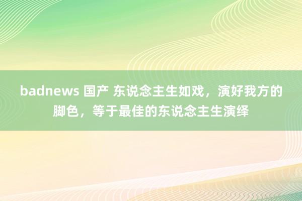 badnews 国产 东说念主生如戏，演好我方的脚色，等于最佳的东说念主生演绎