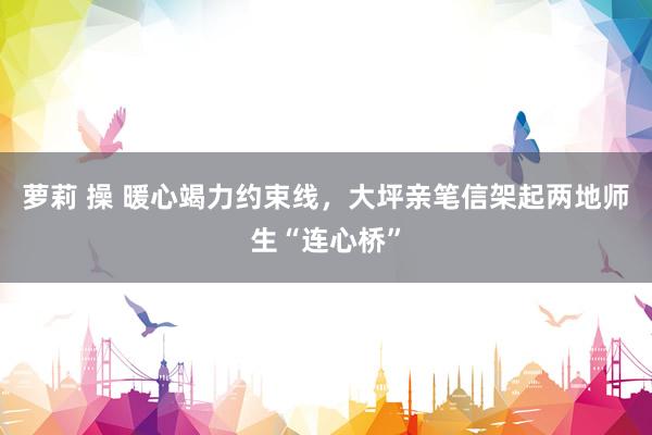 萝莉 操 暖心竭力约束线，大坪亲笔信架起两地师生“连心桥”