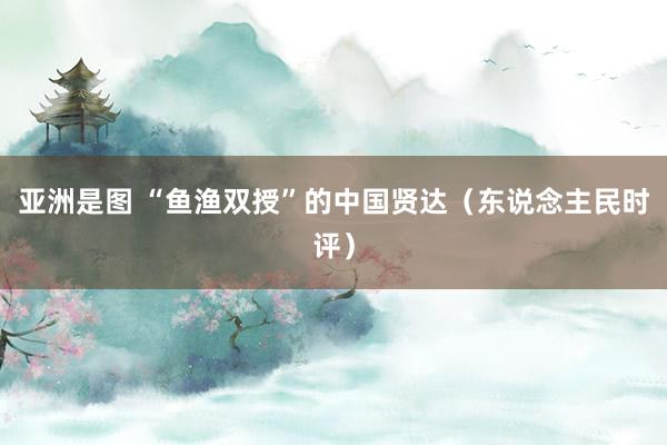 亚洲是图 “鱼渔双授”的中国贤达（东说念主民时评）