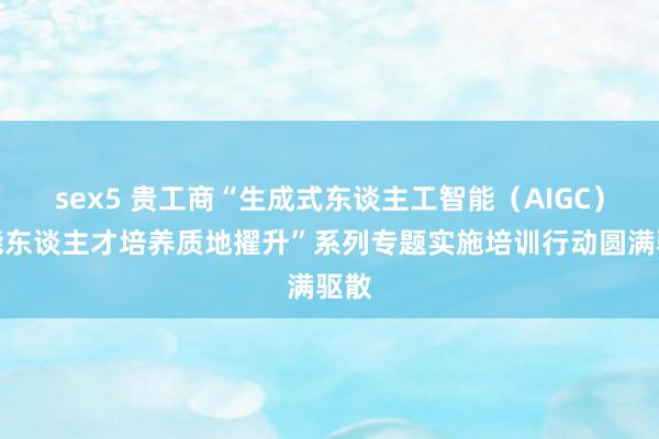 sex5 贵工商“生成式东谈主工智能（AIGC）赋能东谈主才培养质地擢升”系列专题实施培训行动圆满驱散