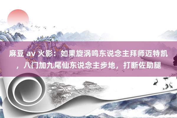 麻豆 av 火影：如果旋涡鸣东说念主拜师迈特凯，八门加九尾仙东说念主步地，打断佐助腿