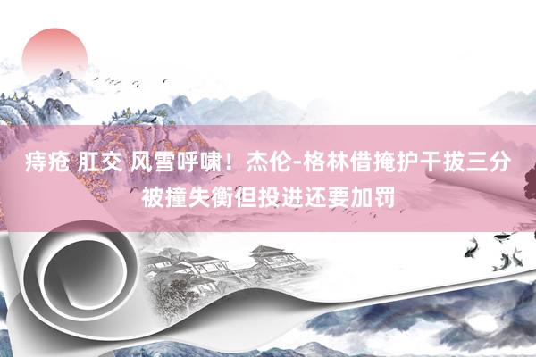 痔疮 肛交 风雪呼啸！杰伦-格林借掩护干拔三分被撞失衡但投进还要加罚
