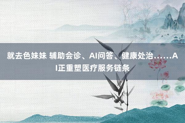 就去色妹妹 辅助会诊、AI问答、健康处治……AI正重塑医疗服务链条