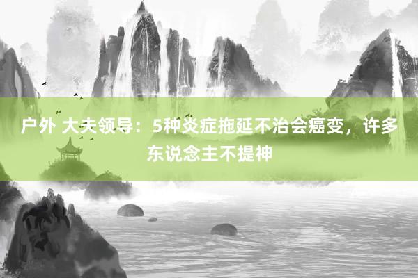 户外 大夫领导：5种炎症拖延不治会癌变，许多东说念主不提神