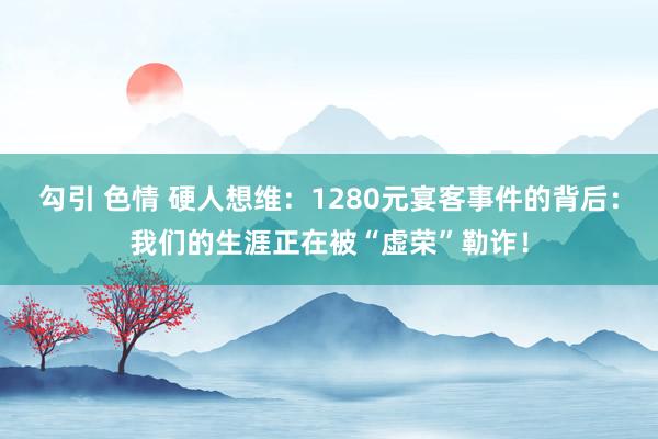 勾引 色情 硬人想维：1280元宴客事件的背后：我们的生涯正在被“虚荣”勒诈！