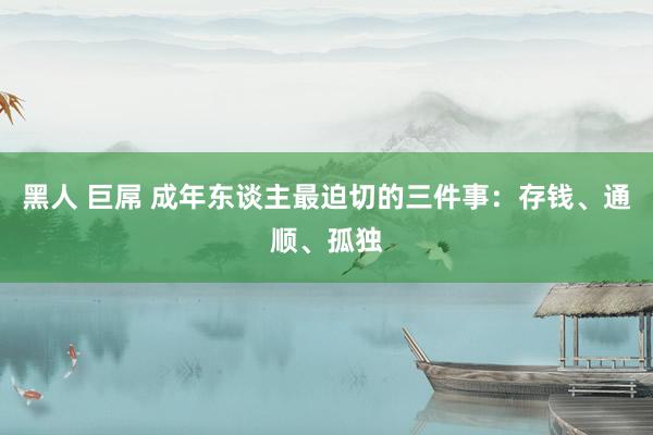黑人 巨屌 成年东谈主最迫切的三件事：存钱、通顺、孤独