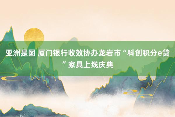亚洲是图 厦门银行收效协办龙岩市“科创积分e贷”家具上线庆典