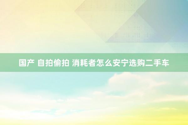 国产 自拍偷拍 消耗者怎么安宁选购二手车