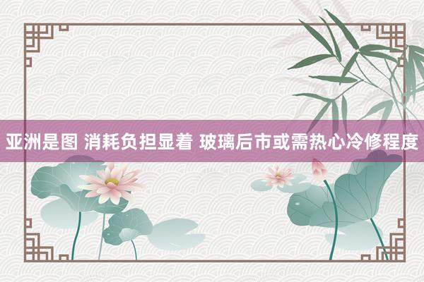 亚洲是图 消耗负担显着 玻璃后市或需热心冷修程度