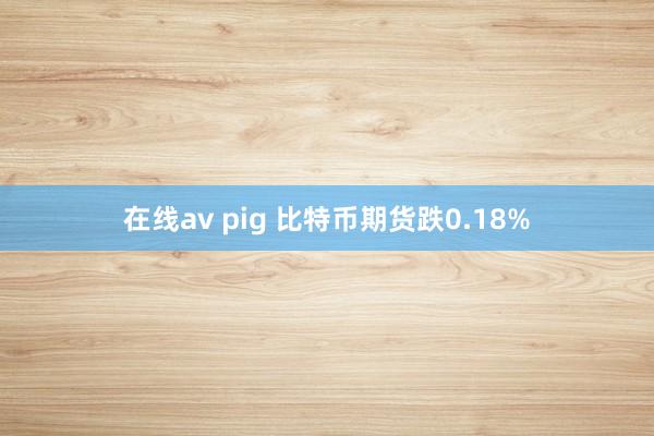 在线av pig 比特币期货跌0.18%