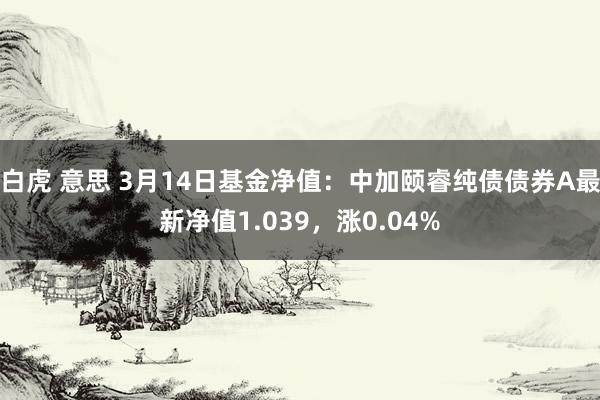 白虎 意思 3月14日基金净值：中加颐睿纯债债券A最新净值1.039，涨0.04%