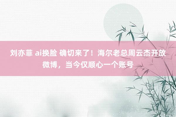 刘亦菲 ai换脸 确切来了！海尔老总周云杰开放微博，当今仅顺心一个账号