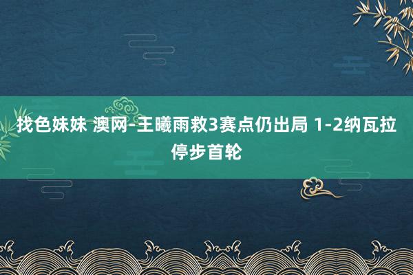 找色妹妹 澳网-王曦雨救3赛点仍出局 1-2纳瓦拉停步首轮