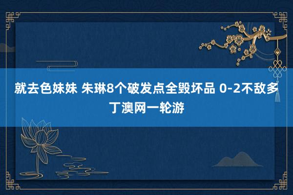 就去色妹妹 朱琳8个破发点全毁坏品 0-2不敌多丁澳网一轮游