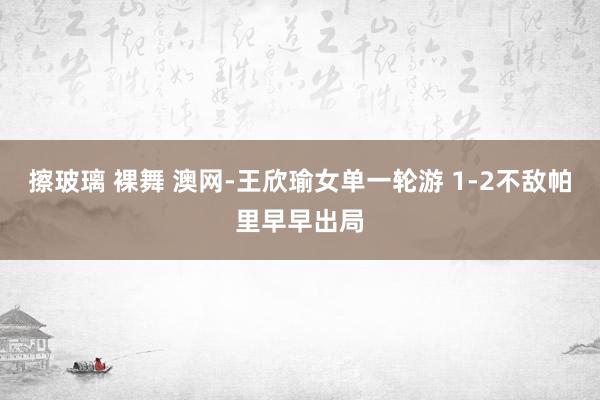 擦玻璃 裸舞 澳网-王欣瑜女单一轮游 1-2不敌帕里早早出局