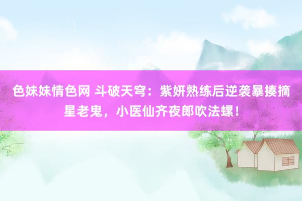 色妹妹情色网 斗破天穹：紫妍熟练后逆袭暴揍摘星老鬼，小医仙齐夜郎吹法螺！