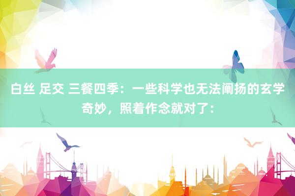 白丝 足交 三餐四季：一些科学也无法阐扬的玄学奇妙，照着作念就对了：