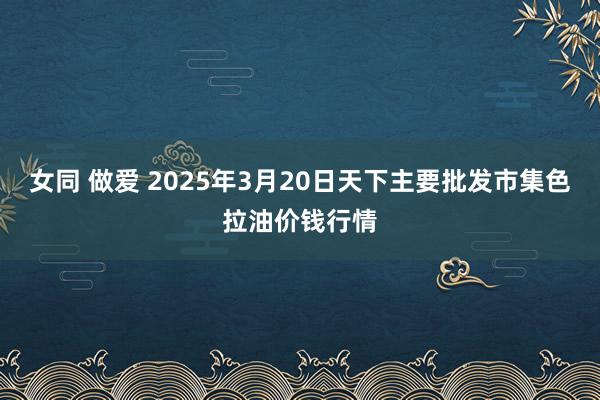 女同 做爱 2025年3月20日天下主要批发市集色拉油价钱行情