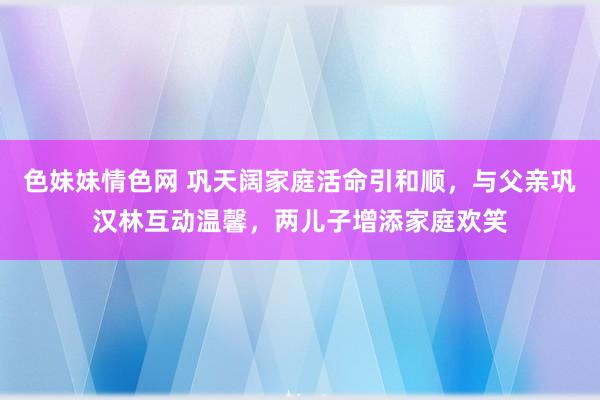 色妹妹情色网 巩天阔家庭活命引和顺，与父亲巩汉林互动温馨，两儿子增添家庭欢笑