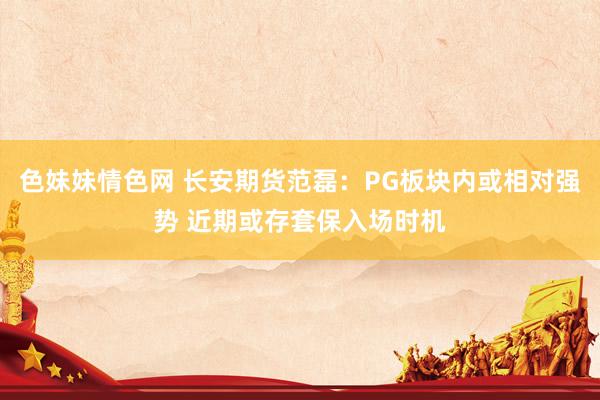 色妹妹情色网 长安期货范磊：PG板块内或相对强势 近期或存套保入场时机