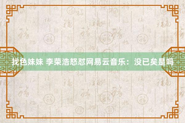 找色妹妹 李荣浩怒怼网易云音乐：没已矣是吗