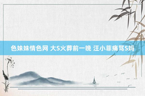 色妹妹情色网 大S火葬前一晚 汪小菲痛骂S妈