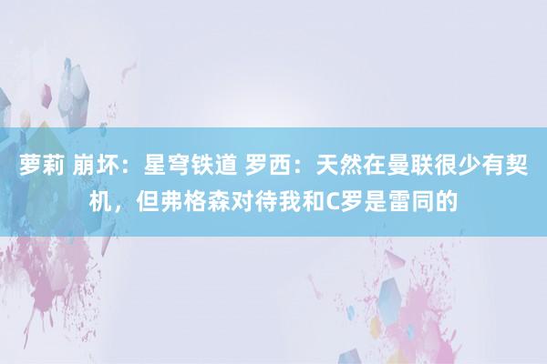 萝莉 崩坏：星穹铁道 罗西：天然在曼联很少有契机，但弗格森对待我和C罗是雷同的