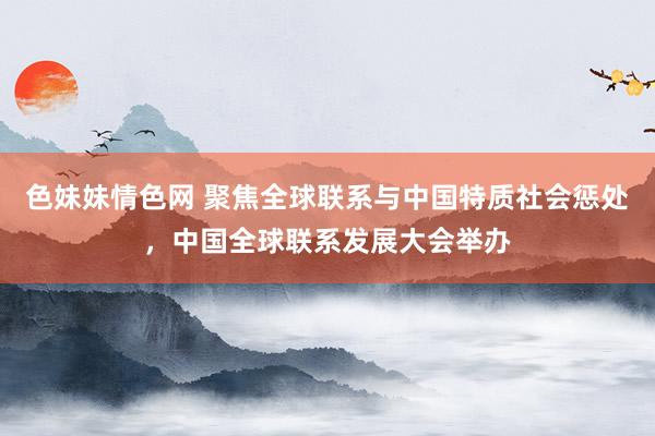 色妹妹情色网 聚焦全球联系与中国特质社会惩处，中国全球联系发展大会举办