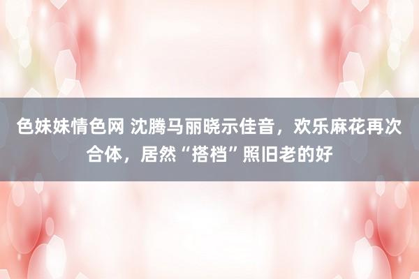 色妹妹情色网 沈腾马丽晓示佳音，欢乐麻花再次合体，居然“搭档”照旧老的好