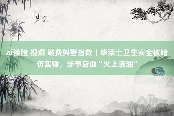 ai换脸 视频 破费舆警指数丨华莱士卫生安全被暗访实锤，涉事店面“火上浇油”