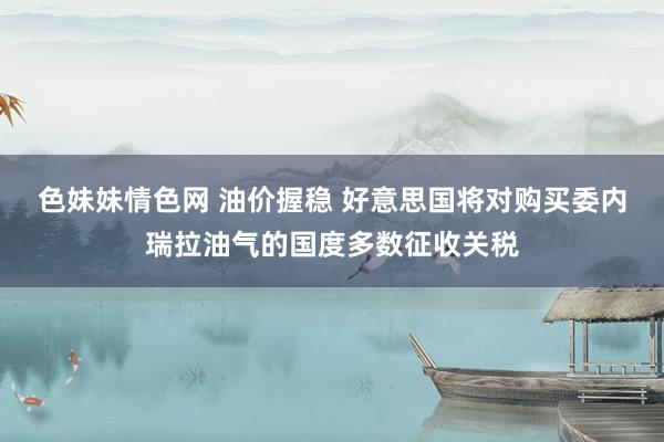 色妹妹情色网 油价握稳 好意思国将对购买委内瑞拉油气的国度多数征收关税